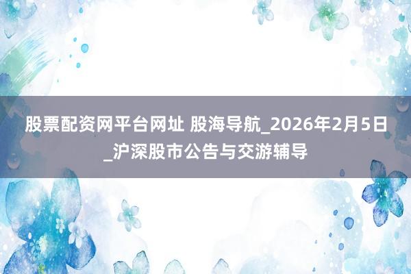 股票配资网平台网址 股海导航_2026年2月5日_沪深股市公告与交游辅导