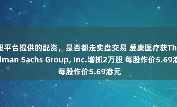 炒股平台提供的配资，是否都走实盘交易 爱康医疗获The Goldman Sachs Group, Inc.增抓2万股 每股作价5.69港元