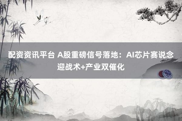 配资资讯平台 A股重磅信号落地：AI芯片赛说念迎战术+产业双催化