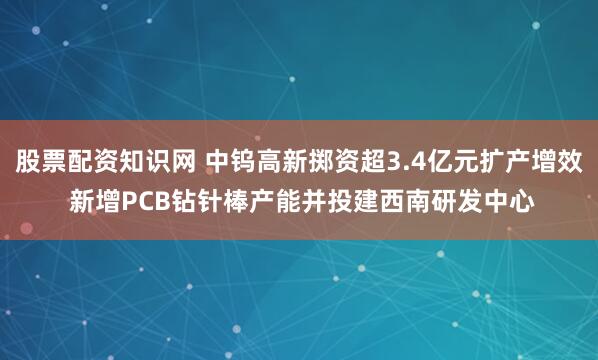 股票配资知识网 中钨高新掷资超3.4亿元扩产增效 新增PCB钻针棒产能并投建西南研发中心