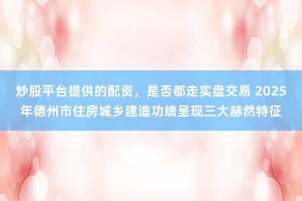 炒股平台提供的配资，是否都走实盘交易 2025年德州市住房城乡建造功绩呈现三大赫然特征