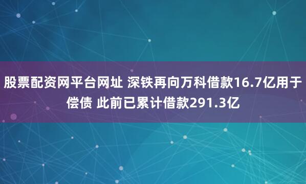 股票配资网平台网址 深铁再向万科借款16.7亿用于偿债 此前已累计借款291.3亿