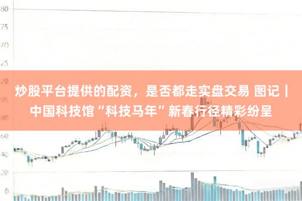 炒股平台提供的配资，是否都走实盘交易 图记｜中国科技馆“科技马年”新春行径精彩纷呈