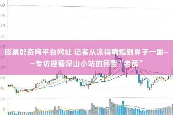 股票配资网平台网址 记者从冻得嘴瓢到鼻子一酸——专访遵循深山小站的民警“老薛”