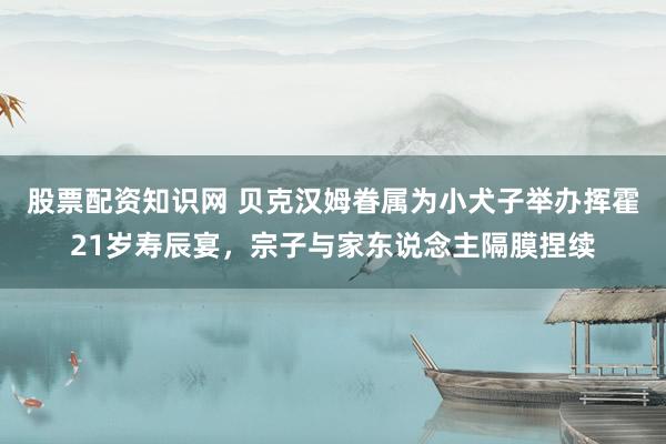 股票配资知识网 贝克汉姆眷属为小犬子举办挥霍21岁寿辰宴，宗子与家东说念主隔膜捏续