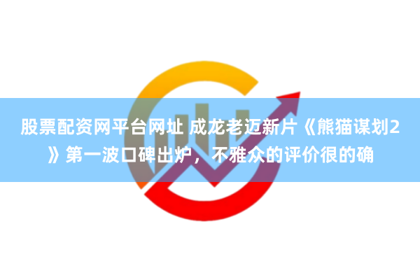 股票配资网平台网址 成龙老迈新片《熊猫谋划2》第一波口碑出炉，不雅众的评价很的确