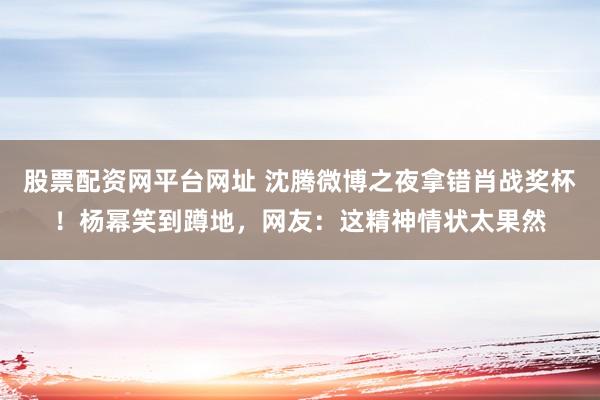 股票配资网平台网址 沈腾微博之夜拿错肖战奖杯！杨幂笑到蹲地，网友：这精神情状太果然
