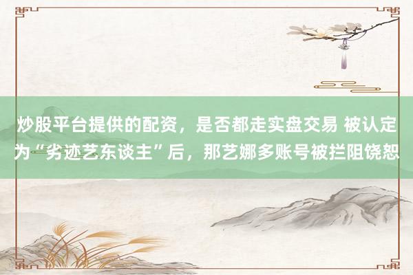 炒股平台提供的配资，是否都走实盘交易 被认定为“劣迹艺东谈主”后，那艺娜多账号被拦阻饶恕