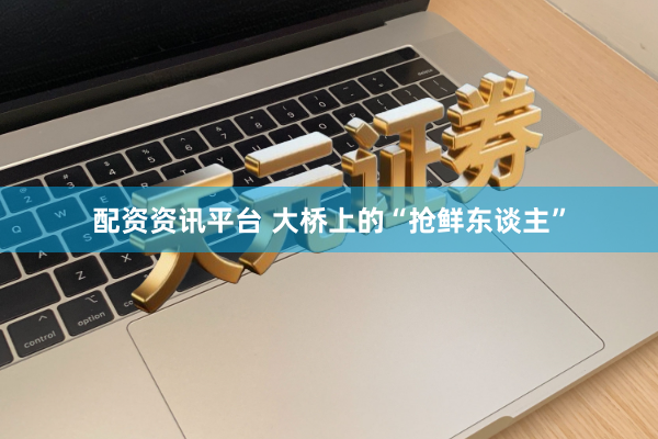 配资资讯平台 大桥上的“抢鲜东谈主”