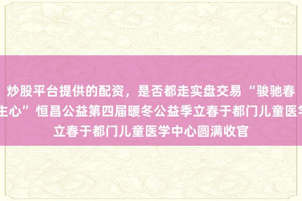 炒股平台提供的配资，是否都走实盘交易 “骏驰春晖 益暖东说念主心” 恒昌公益第四届暖冬公益季立春于都门儿童医学中心圆满收官