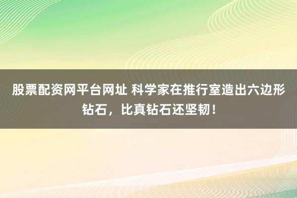 股票配资网平台网址 科学家在推行室造出六边形钻石，比真钻石还坚韧！