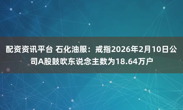 配资资讯平台 石化油服：戒指2026年2月10日公司A股鼓吹东说念主数为18.64万户