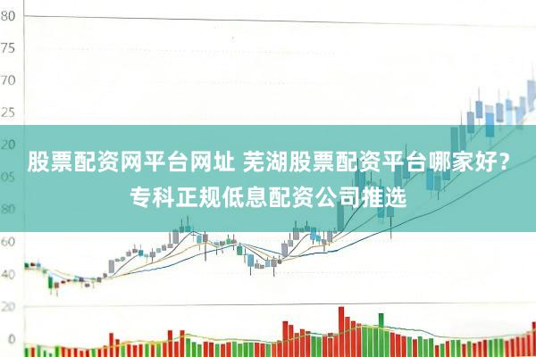 股票配资网平台网址 芜湖股票配资平台哪家好？专科正规低息配资公司推选