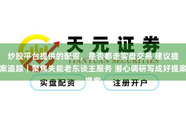 炒股平台提供的配资，是否都走实盘交易 建议提案追踪｜聚焦失能老东谈主服务 潜心调研写成好提案