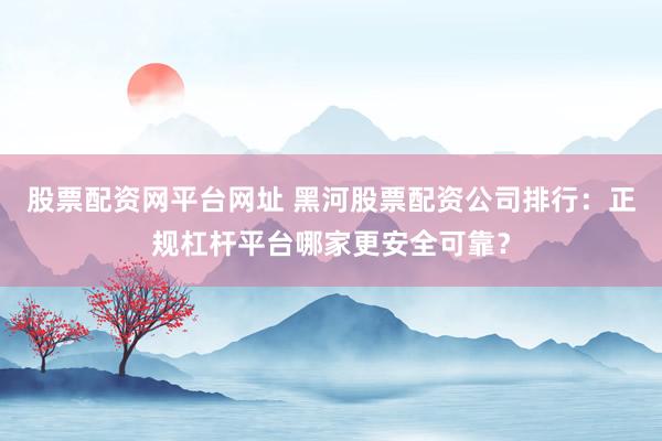股票配资网平台网址 黑河股票配资公司排行：正规杠杆平台哪家更安全可靠？