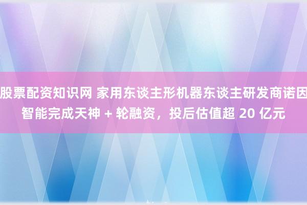 股票配资知识网 家用东谈主形机器东谈主研发商诺因智能完成天神 + 轮融资，投后估值超 20 亿元