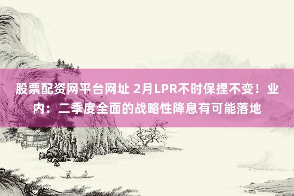 股票配资网平台网址 2月LPR不时保捏不变！业内：二季度全面的战略性降息有可能落地
