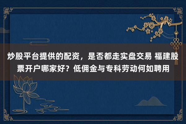 炒股平台提供的配资，是否都走实盘交易 福建股票开户哪家好？低佣金与专科劳动何如聘用