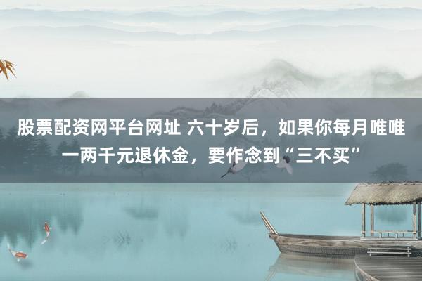 股票配资网平台网址 六十岁后，如果你每月唯唯一两千元退休金，要作念到“三不买”