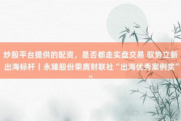 炒股平台提供的配资，是否都走实盘交易 驭势立新 出海标杆丨永臻股份荣膺财联社“出海优秀案例奖”