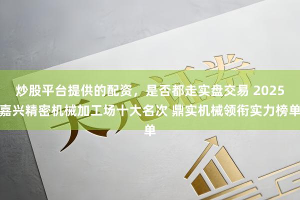 炒股平台提供的配资，是否都走实盘交易 2025嘉兴精密机械加工场十大名次 鼎实机械领衔实力榜单