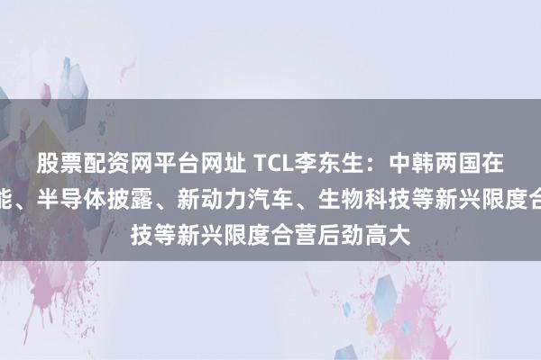 股票配资网平台网址 TCL李东生：中韩两国在东谈主工智能、半导体披露、新动力汽车、生物科技等新兴限度合营后劲高大