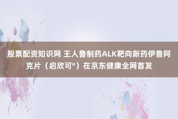 股票配资知识网 王人鲁制药ALK靶向新药伊鲁阿克片（启欣可®）在京东健康全网首发